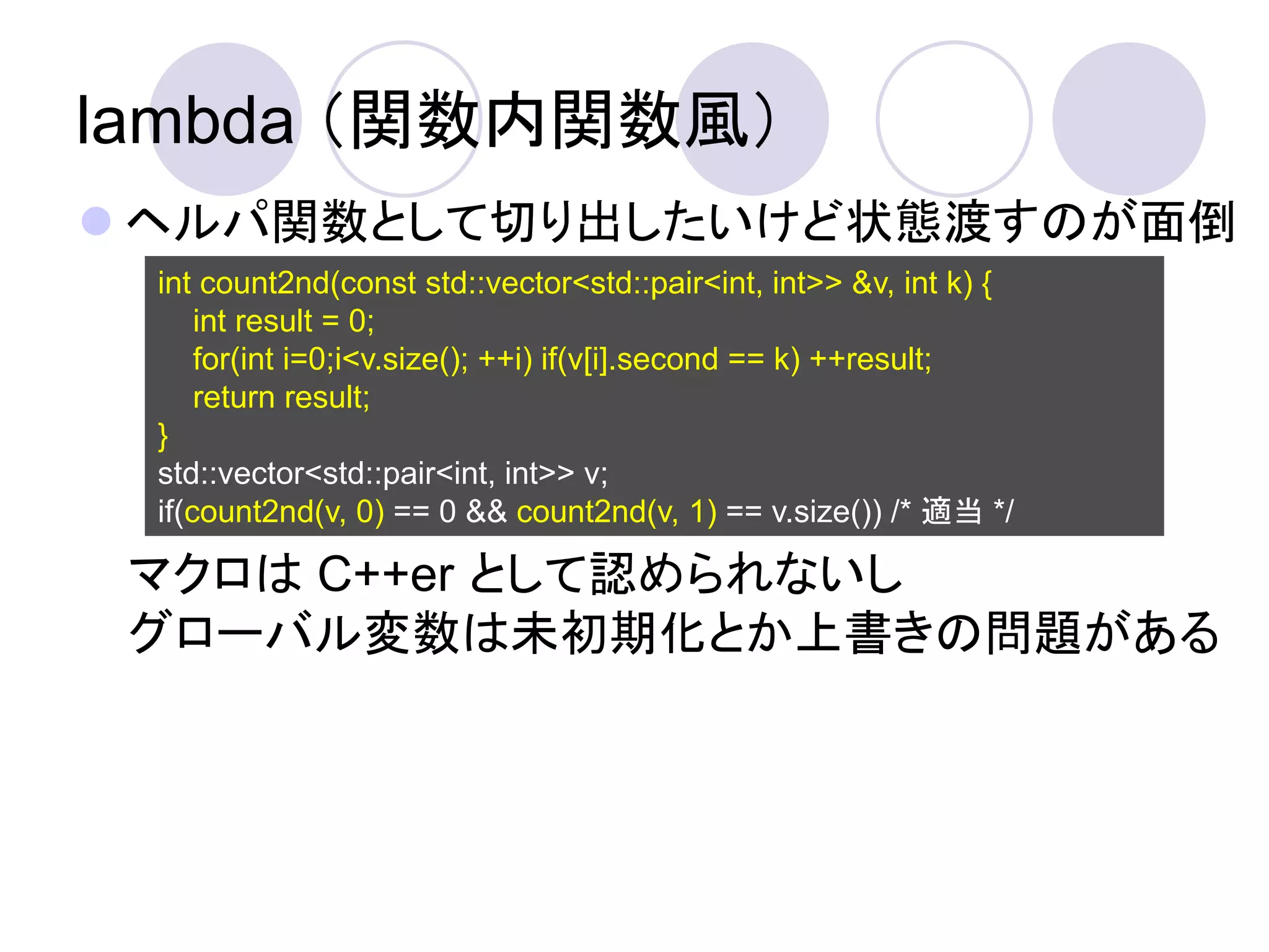 lambda （関数内関数風）
 ヘルパ関数として切り出したいけど状態渡すのが面倒
 int count2nd(const std::vector<std::pair<int, int>> &v, int k) {
     int result = 0;
     for(int i=0;i<v.size(); ++i) if(v[i].second == k) ++result;
     return result;
 }
 std::vector<std::pair<int, int>> v;
 if(count2nd(v, 0) == 0 && count2nd(v, 1) == v.size()) /* 適当 */

 マクロは C++er として認められないし
 グローバル変数は未初期化とか上書きの問題がある
 