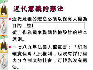 近代意義的憲法 近代意義的憲法必須以保障人權為目的 , 並以「 權  力 分  立  制  衡」作為國家機關組織設計的根本原則 。 一七八九年法國人權宣言：「沒有確實保障人民權利，也沒有採行權力分立制度的社會，可視為沒有憲法。」 