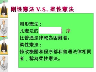 剛性憲法 V.S. 柔性憲法 剛形憲法 : 凡憲法的  修  改  程  序  比普通法律較為困難者。 柔性憲法 : 修改機關和程序都和普通法律相同 者，稱為柔性憲法。 