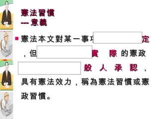 憲法習慣 --- 意義 憲法本文對某一事項 未做明白規定 ，但因  重  複  實  際  的憲政運作，經   一  般  人  承  認  ，具有憲法效力，稱為憲法習慣或憲政習慣。 