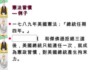 憲法習慣 --- 例子 一七八九年美國憲法 ：「 總統任期四年 。」 華  盛  頓  和傑佛遜拒絕三選後，美國總統只能連任一次，就成為憲政習慣，對美國總統產生拘束力。 
