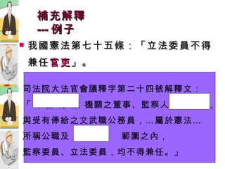 補充解釋 --- 例子 我國憲法第七十五條：「立法委員不得兼任 官吏 」。 文官或武官？ 政務官或事務官？ 簡任、薦任或委任？ 十四職等或一職等？ 國營事業人員或公務人員？ 司法院大法官會議釋字第二十四號解釋文： 「公 營 行 業 機關之董事、監察人及總經理， 與受有俸給之文武職公務員，…屬於憲法… 所稱公職及  官  吏  範圍之內， 監察委員、立法委員，均不得兼任。」 