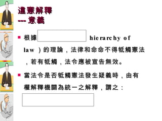 違憲解釋 --- 意義 根據  法  位  階（ hierarchy of law ）的理論，法律和命命不得牴觸憲法，若有牴觸，法令應被宣告無效。 當法令是否牴觸憲法發生疑義時，由有權解釋機關為統一之解釋，謂之： 違憲解釋  。  