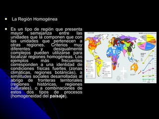   La Región Homogénea Es un tipo de región que presenta mayor semejanza entre las unidades que la componen que con las unidades que pertenecen a otras regiones. Criterios muy diferentes y desigualmente complejos pueden utilizarse para localizar regiones homogéneas. Los ejemplos más frecuentes corresponden a una identidad de condiciones físicas fuertes (zonas climáticas, regiones botánicas), a similitudes sociales desarrolladas al abrigo de fronteras territoriales (regiones históricas, regiones culturales), o a combinaciones de estos dos tipos de procesos (homogeneidad del  paisaje ).  