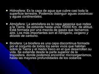 Hidrosfera: Es la capa de agua que cubre casi toda la superficie terrestre. Podemos distinguir aguas  oceánicas  y aguas  continentales. Atmósfera: La atmósfera es la capa gaseosa que rodea a la Tierra. Se extiende hasta unos 10000 Km. de altitud. Está formada por una mezcla de gases que llamamos aire. Los más importantes son el  nitrógeno, oxígeno y dióxido de carbono . Biosfera: La biosfera es una capa discontinua formada por el conjunto de todos los seres vivos que habitan sobre la Tierra y el medio físico en el que desarrollan su vida. Se extiende desde la parte superior de la troposfera, donde podemos encontrar microorganismos, hasta las mayores profundidades de los océanos 