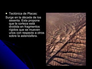 Tectónica de Placas: Surge en la década de los sesenta. Esta propone que la corteza está dividida en fragmentos rígidos que se mueven unos con respecto a otros sobre la astenósfera. 