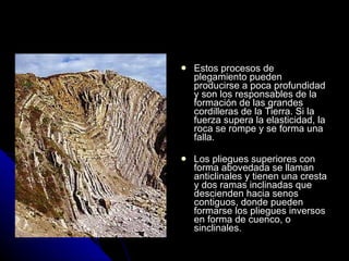 Estos procesos de plegamiento pueden producirse a poca profundidad y son los responsables de la formación de las grandes cordilleras de la Tierra. Si la fuerza supera la elasticidad, la roca se rompe y se forma una falla. Los pliegues superiores con forma abovedada se llaman anticlinales y tienen una cresta y dos ramas inclinadas que descienden hacia senos contiguos, donde pueden formarse los pliegues inversos en forma de cuenco, o sinclinales. 