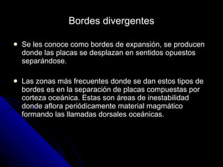 Bordes divergentes Se les conoce como bordes de expansión, se producen donde las placas se desplazan en sentidos opuestos separándose. Las zonas más frecuentes donde se dan estos tipos de bordes es en la separación de placas compuestas por corteza oceánica. Estas son áreas de inestabilidad donde aflora periódicamente material magmático formando las llamadas dorsales oceánicas. 