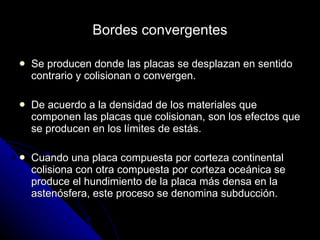 Bordes convergentes Se producen donde las placas se desplazan en sentido contrario y colisionan o convergen. De acuerdo a la densidad de los materiales que componen las placas que colisionan, son los efectos que se producen en los límites de estás. Cuando una placa compuesta por corteza continental colisiona con otra compuesta por corteza oceánica se produce el hundimiento de la placa más densa en la astenósfera, este proceso se denomina subducción. 