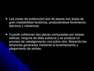 Las zonas de subducción son de placas son áreas de gran inestabilidad tectónica, produciéndose fenómenos telúricos y volcánicos. Cuando colisionan dos placas compuestas por masas siálicas, ninguna de ellas subduce y se produce un proceso de cabalgamiento una sobre otra, liberando las tensiones generadas mediante el levantamiento y plegamiento de ambas. 