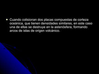Cuando colisionan dos placas compuestas de corteza oceánica, que tienen densidades similares, en este caso una de ellas se destruye en la astenósfera, formando arcos de islas de origen volcánico. 