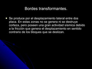Bordes transformantes. Se produce por el desplazamiento lateral entre dos placa. En estas zonas no se genera ni se destruye corteza, pero poseen una gran actividad sísmica debido a la fricción que genera el desplazamiento en sentido contrario de los bloques que se deslizan. 
