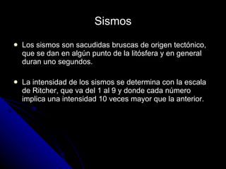 Sismos  Los sismos son sacudidas bruscas de origen tectónico, que se dan en algún punto de la litósfera y en general duran uno segundos. La intensidad de los sismos se determina con la escala de Ritcher, que va del 1 al 9 y donde cada número implica una intensidad 10 veces mayor que la anterior. 
