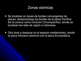 Zonas sísmicas Se localizan en áreas de bordes convergentes de placas, destacándose los bordes de la placa Pacífica. Se le conoce como Cinturón Circumpacífico, donde se localizan las islas de Japón e Indonesia. Otra área a destacar es el espacio mediterráneo, donde la placa Africana colisiona con la placa Euroasiática. 