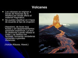 Volcanes Los volcanes se originan a través de fracturas de la litósfera por donde aflora el material magmático. Se pueden clasificar en 4 tipos de acuerdo al tipo de erupción: -  Hawaiano, de lavas muy fluidas y sin desprendimientos gaseosos explosivos. La lava se desborda cuando rebasa el cráter y se desliza con facilidad, formando verdaderas corrientes a grandes distancias. (Volcán Kilauea, Hawai.) 