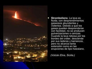 Stromboliano . La lava es fluida, con desprendimientos gaseosos abundantes y violentos. Debido a que los gases pueden desprenderse con facilidad, no se producen pulverizaciones o cenizas. Cuando la lava rebosa por los bordes del cráter, desciende por sus laderas y barrancos, pero no alcanza tanta extensión como en las erupciones de tipo hawaiano. (Volcán Etna, Sicilia.) 