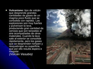 Vulcaniano:  tipo de volcán que desprende grandes cantidades de gases de un magma poco fluido que se consolida con rapidez. Las explosiones son muy fuertes y pulverizan la lava, produciendo gran cantidad de cenizas que son lanzadas al aire acompañadas de otros materiales. Cuando la lava sale al exterior se consolida rápidamente, pero los gases que se desprenden rompen y resquebrajan su superficie, que por ello resulta áspera e irregular. (Volcán Vesubio) 