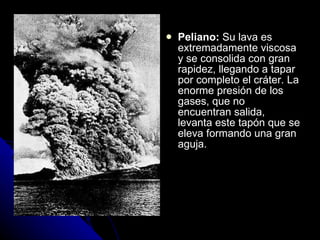 Peliano:  Su lava es extremadamente viscosa y se consolida con gran rapidez, llegando a tapar por completo el cráter. La enorme presión de los gases, que no encuentran salida, levanta este tapón que se eleva formando una gran aguja. 