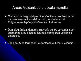 Áreas Volcánicas a escala mundial Cinturón de fuego del pacífico: Contiene dos tercios de los  volcanes activos del mundo, se destacan el  Fujiyama  en Japón y el  Merapi  en Indonesia. Dorsal Atlántica: donde la mayoría de los volcanes son submarinos, se destaca Islandia como área volcánica emergida. Zona del Mediterráneo: Se destacan el Etna y Vesubio. 