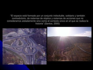 “ El espacio está formado por un conjunto indisoluble, solidario y también contradictorio, de sistemas de objetos y sistemas de acciones que no consideramos aisladamente sino como el contexto único en el que se realiza la historia” (Santos, 2000) 