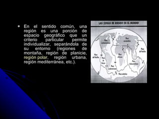 En el sentido común, una región es una porción de espacio geográfico que un criterio particular permite individualizar, separándola de su entorno (regiones de montaña, región de planicie,  región polar , región urbana, región mediterránea, etc.).   