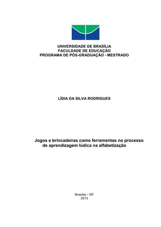 UNIVERSIDADE DE BRASÍLIA
FACULDADE DE EDUCAÇÃO
PROGRAMA DE PÓS-GRADUAÇÃO - MESTRADO
LÍDIA DA SILVA RODRIGUES
Jogos e brincadeiras como ferramentas no processo
de aprendizagem lúdica na alfabetização
Brasília – DF
2013
 