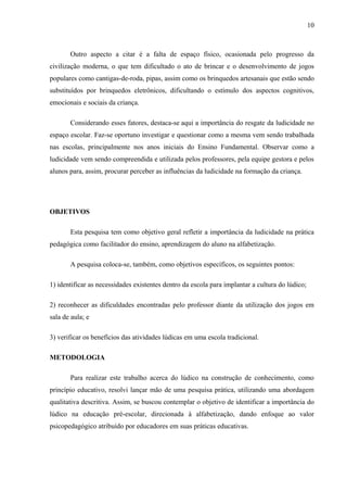 10
Outro aspecto a citar é a falta de espaço físico, ocasionada pelo progresso da
civilização moderna, o que tem dificultado o ato de brincar e o desenvolvimento de jogos
populares como cantigas-de-roda, pipas, assim como os brinquedos artesanais que estão sendo
substituídos por brinquedos eletrônicos, dificultando o estímulo dos aspectos cognitivos,
emocionais e sociais da criança.
Considerando esses fatores, destaca-se aqui a importância do resgate da ludicidade no
espaço escolar. Faz-se oportuno investigar e questionar como a mesma vem sendo trabalhada
nas escolas, principalmente nos anos iniciais do Ensino Fundamental. Observar como a
ludicidade vem sendo compreendida e utilizada pelos professores, pela equipe gestora e pelos
alunos para, assim, procurar perceber as influências da ludicidade na formação da criança.
OBJETIVOS
Esta pesquisa tem como objetivo geral refletir a importância da ludicidade na prática
pedagógica como facilitador do ensino, aprendizagem do aluno na alfabetização.
A pesquisa coloca-se, também, como objetivos específicos, os seguintes pontos:
1) identificar as necessidades existentes dentro da escola para implantar a cultura do lúdico;
2) reconhecer as dificuldades encontradas pelo professor diante da utilização dos jogos em
sala de aula; e
3) verificar os benefícios das atividades lúdicas em uma escola tradicional.
METODOLOGIA
Para realizar este trabalho acerca do lúdico na construção de conhecimento, como
princípio educativo, resolvi lançar mão de uma pesquisa prática, utilizando uma abordagem
qualitativa descritiva. Assim, se buscou contemplar o objetivo de identificar a importância do
lúdico na educação pré-escolar, direcionada à alfabetização, dando enfoque ao valor
psicopedagógico atribuído por educadores em suas práticas educativas.
 