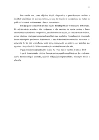 11
Este estudo teve, como objetivo inicial, diagnosticar e posteriormente analisar a
realidade encontrada em escolas públicas, no que diz respeito à incorporação do lúdico na
prática concreta de professores de crianças pré-escolares.
Esta pesquisa foi realizada em três escolas da rede públicas do município de Gravataí.
Os sujeitos desta pesquisa - três professores e três membros da equipe gestora - foram
entrevistados com vistas à compreensão, em cada uma das escolas, de características distintas,
com o intuito de estabelecer um paralelo qualitativo de resultados. Em cada escola pesquisada
foram investigadas professoras de turmas de 1º ano do Ensino Fundamental de nove anos. A
entrevista foi do tipo semi-aberta, tendo como instrumento um roteiro com questões que
apontam a importância do lúdico e suas funções no cotidiano do educador.
O questionário foi aplicado entre os dias 5 e 15 do mês de outubro do ano de 2010.
A partir dos resultados obtidos, foram traçados paralelos qualificativos dos resultados,
acerca de metodologias utilizadas, recursos pedagógicos implementados, instalações físicas e
clientela.
 