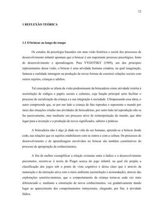 12
1 REFLEXÃO TEÓRICA
1.1 O brincar ao longo do tempo
Os estudos da psicologia baseados em uma visão histórica e social dos processos de
desenvolvimento infantil apontam que o brincar é um importante processo psicológico, fonte
de desenvolvimento e aprendizagem. Para VYGOTSKY (1989), um dos principais
representantes dessa visão, o brincar é uma atividade humana criadora, na qual imaginação,
fantasia e realidade interagem na produção de novas formas de construir relações sociais com
outros sujeitos, crianças e adultos.
Tal concepção se afasta da visão predominante da brincadeira como atividade restrita à
assimilação de códigos e papéis sociais e culturais, cuja função principal seria facilitar o
processo de socialização da criança e a sua integração à sociedade. Ultrapassando essa ideia, o
autor compreende que, se por um lado a criança de fato reproduz e representa o mundo por
meio das situações criadas nas atividades de brincadeiras, por outro lado tal reprodução não se
faz passivamente, mas mediante um processo ativo de reinterpretação do mundo, que abre
lugar para a invenção e a produção de novos significados, saberes e práticas.
A brincadeira não é algo já dado na vida do ser humano, aprende-se a brincar desde
cedo, nas relações que os sujeitos estabelecem com os outros e com a cultura. Os processos de
desenvolvimento e de aprendizagem envolvidos no brincar são também constitutivos do
processo de apropriação de conhecimentos.
A fim de melhor exemplificar a relação existente entre o lúdico e o desenvolvimento
psicomotor, recorre-se à teoria de Piaget acerca do jogo infantil, na qual ele propõe a
classificação dos jogos sob o ponto de vista cognitivo e deixa claro que é através da
maturação e da interação ativa com o meio ambiente (assimilação e acomodação), através das
explorações sensório-motoras, que o comportamento da criança torna-se cada vez mais
diferenciado e, mediante a construção de novos conhecimentos, vai gradativamente dando
lugar ao aparecimento dos comportamentos intencionais, chegando, por fim, à atividade
lúdica.
 