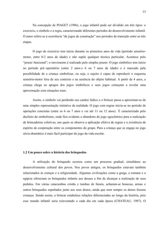 13
Na concepção de PIAGET (1986), o jogo infantil pode ser dividido em três tipos: o
exercício, o símbolo e a regra, caracterizando diferentes períodos do desenvolvimento infantil.
O autor refere-se à ocorrência “de jogos de construção” nos períodos de transição entre as três
etapas.
O jogo do exercício tem início durante os primeiros anos de vida (período sensório-
motor, entre 0-2 anos de idade) e não supõe qualquer técnica particular. Acontece pelo
“prazer funcional”; o movimento é realizado pelo simples prazer. O jogo simbólico tem início
no período pré–operatório (entre 2 anos e 6 ou 7 anos de idade) e é marcado pela
possibilidade de a criança simbolizar, ou seja, o sujeito é capaz de reproduzir o esquema
sensório-motor fora de seu contexto e na ausência do objeto habitual. A partir de 4 anos, a
criança chega ao apogeu dos jogos simbólicos e seus jogos começam a revelar uma
aproximação com situações reais.
Assim, o símbolo vai perdendo seu caráter lúdico e o brincar passa a aproximar-se de
uma simples representação imitativa da realidade. O jogo com regras inicia-se no período de
operações concretas (entre os 6 ou 7 anos e vai até 11 ou 12 anos). É caracterizado pelo
declínio do simbolismo, onde fica evidente o abandono do jogo egocêntrico para a realização
de brincadeiras coletivas, nas quais se observa a aplicação efetiva de regras e a existência de
espírito de cooperação entre os componentes do grupo. Para a criança que se engaja no jogo
sócio-dramático é mais fácil participar do jogo da vida escolar.
1.2 Um pouco sobre a história dos brinquedos
A utilização do brinquedo ocorreu como um processo gradual, simultâneo ao
desenvolvimento cultural dos povos. Nos povos antigos, os brinquedos estavam também
relacionados às crenças e a religiosidade. Algumas civilizações como a grega, a romana e a
egípcia ofereciam os brinquedos infantis aos deuses a fim de alcançar a realização de seus
pedidos. Em várias catacumbas cristãs e tumbas de faraós, acharam-se bonecas, armas e
outros brinquedos sepultados junto aos seus donos, ainda que nem sempre os donos fossem
crianças. Sendo assim, o brincar estabelece relações diferenciadas ao longo da história, pois
esse mundo infantil seria reinventado a cada dia em cada época (CHATEAU, 1987). O
 