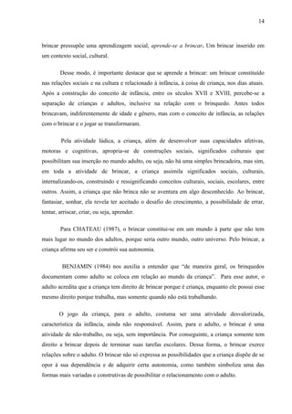 14
brincar pressupõe uma aprendizagem social, aprende-se a brincar. Um brincar inserido em
um contexto social, cultural.
Desse modo, é importante destacar que se aprende a brincar: um brincar constituído
nas relações sociais e na cultura e relacionado à infância, à coisa de criança, nos dias atuais.
Após a construção do conceito de infância, entre os séculos XVII e XVIII, percebe-se a
separação de crianças e adultos, inclusive na relação com o brinquedo. Antes todos
brincavam, indiferentemente de idade e gênero, mas com o conceito de infância, as relações
com o brincar e o jogar se transformaram.
Pela atividade lúdica, a criança, além de desenvolver suas capacidades afetivas,
motoras e cognitivas, apropria-se de construções sociais, significados culturais que
possibilitam sua inserção no mundo adulto, ou seja, não há uma simples brincadeira, mas sim,
em toda a atividade de brincar, a criança assimila significados sociais, culturais,
internalizando-os, construindo e ressignificando conceitos culturais, sociais, escolares, entre
outros. Assim, a criança que não brinca não se aventura em algo desconhecido. Ao brincar,
fantasiar, sonhar, ela revela ter aceitado o desafio do crescimento, a possibilidade de errar,
tentar, arriscar, criar, ou seja, aprender.
Para CHATEAU (1987), o brincar constitui-se em um mundo à parte que não tem
mais lugar no mundo dos adultos, porque seria outro mundo, outro universo. Pelo brincar, a
criança afirma seu ser e constrói sua autonomia.
BENJAMIN (1984) nos auxilia a entender que “de maneira geral, os brinquedos
documentam como adulto se coloca em relação ao mundo da criança”. Para esse autor, o
adulto acredita que a criança tem direito de brincar porque é criança, enquanto ele possui esse
mesmo direito porque trabalha, mas somente quando não está trabalhando.
O jogo da criança, para o adulto, costuma ser uma atividade desvalorizada,
característica da infância, ainda não responsável. Assim, para o adulto, o brincar é uma
atividade de não-trabalho, ou seja, sem importância. Por conseguinte, a criança somente tem
direito a brincar depois de terminar suas tarefas escolares. Dessa forma, o brincar exerce
relações sobre o adulto. O brincar não só expressa as possibilidades que a criança dispõe de se
opor à sua dependência e de adquirir certa autonomia, como também simboliza uma das
formas mais variadas e construtivas de possibilitar o relacionamento com o adulto.
 