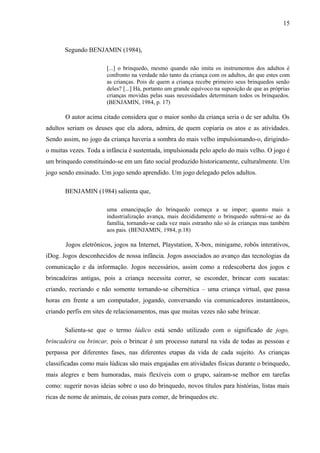 15
Segundo BENJAMIN (1984),
[...] o brinquedo, mesmo quando não imita os instrumentos dos adultos é
confronto na verdade não tanto da criança com os adultos, do que estes com
as crianças. Pois de quem a criança recebe primeiro seus brinquedos senão
deles? [...] Há, portanto um grande equívoco na suposição de que as próprias
crianças movidas pelas suas necessidades determinam todos os brinquedos.
(BENJAMIN, 1984, p. 17)
O autor acima citado considera que o maior sonho da criança seria o de ser adulta. Os
adultos seriam os deuses que ela adora, admira, de quem copiaria os atos e as atividades.
Sendo assim, no jogo da criança haveria a sombra do mais velho impulsionando-o, dirigindo-
o muitas vezes. Toda a infância é sustentada, impulsionada pelo apelo do mais velho. O jogo é
um brinquedo constituindo-se em um fato social produzido historicamente, culturalmente. Um
jogo sendo ensinado. Um jogo sendo aprendido. Um jogo delegado pelos adultos.
BENJAMIN (1984) salienta que,
uma emancipação do brinquedo começa a se impor; quanto mais a
industrialização avança, mais decididamente o brinquedo subtrai-se ao da
família, tornando-se cada vez mais estranho não só às crianças mas também
aos pais. (BENJAMIN, 1984, p.18)
Jogos eletrônicos, jogos na Internet, Playstation, X-box, minigame, robôs interativos,
iDog. Jogos desconhecidos de nossa infância. Jogos associados ao avanço das tecnologias da
comunicação e da informação. Jogos necessários, assim como a redescoberta dos jogos e
brincadeiras antigas, pois a criança necessita correr, se esconder, brincar com sucatas:
criando, recriando e não somente tornando-se cibernética – uma criança virtual, que passa
horas em frente a um computador, jogando, conversando via comunicadores instantâneos,
criando perfis em sites de relacionamentos, mas que muitas vezes não sabe brincar.
Salienta-se que o termo lúdico está sendo utilizado com o significado de jogo,
brincadeira ou brincar, pois o brincar é um processo natural na vida de todas as pessoas e
perpassa por diferentes fases, nas diferentes etapas da vida de cada sujeito. As crianças
classificadas como mais lúdicas são mais engajadas em atividades físicas durante o brinquedo,
mais alegres e bem humoradas, mais flexíveis com o grupo, saíram-se melhor em tarefas
como: sugerir novas ideias sobre o uso do brinquedo, novos títulos para histórias, listas mais
ricas de nome de animais, de coisas para comer, de brinquedos etc.
 