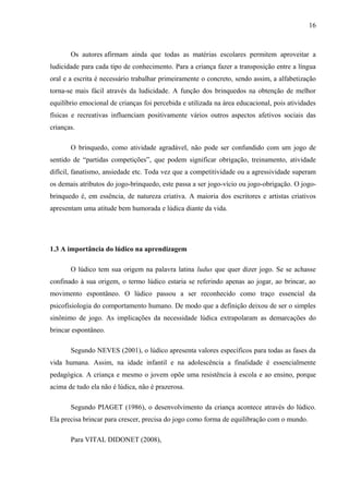 16
Os autores afirmam ainda que todas as matérias escolares permitem aproveitar a
ludicidade para cada tipo de conhecimento. Para a criança fazer a transposição entre a língua
oral e a escrita é necessário trabalhar primeiramente o concreto, sendo assim, a alfabetização
torna-se mais fácil através da ludicidade. A função dos brinquedos na obtenção de melhor
equilíbrio emocional de crianças foi percebida e utilizada na área educacional, pois atividades
físicas e recreativas influenciam positivamente vários outros aspectos afetivos sociais das
crianças.
O brinquedo, como atividade agradável, não pode ser confundido com um jogo de
sentido de “partidas competições”, que podem significar obrigação, treinamento, atividade
difícil, fanatismo, ansiedade etc. Toda vez que a competitividade ou a agressividade superam
os demais atributos do jogo-brinquedo, este passa a ser jogo-vício ou jogo-obrigação. O jogo-
brinquedo é, em essência, de natureza criativa. A maioria dos escritores e artistas criativos
apresentam uma atitude bem humorada e lúdica diante da vida.
1.3 A importância do lúdico na aprendizagem
O lúdico tem sua origem na palavra latina ludus que quer dizer jogo. Se se achasse
confinado à sua origem, o termo lúdico estaria se referindo apenas ao jogar, ao brincar, ao
movimento espontâneo. O lúdico passou a ser reconhecido como traço essencial da
psicofisiologia do comportamento humano. De modo que a definição deixou de ser o simples
sinônimo de jogo. As implicações da necessidade lúdica extrapolaram as demarcações do
brincar espontâneo.
Segundo NEVES (2001), o lúdico apresenta valores específicos para todas as fases da
vida humana. Assim, na idade infantil e na adolescência a finalidade é essencialmente
pedagógica. A criança e mesmo o jovem opõe uma resistência à escola e ao ensino, porque
acima de tudo ela não é lúdica, não é prazerosa.
Segundo PIAGET (1986), o desenvolvimento da criança acontece através do lúdico.
Ela precisa brincar para crescer, precisa do jogo como forma de equilibração com o mundo.
Para VITAL DIDONET (2008),
 