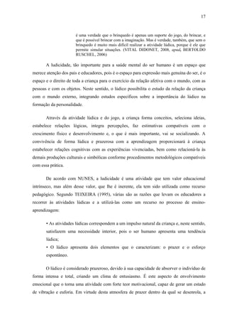 17
é uma verdade que o brinquedo é apenas um suporte do jogo, do brincar, e
que é possível brincar com a imaginação. Mas é verdade, também, que sem o
brinquedo é muito mais difícil realizar a atividade lúdica, porque é ele que
permite simular situações. (VITAL DIDONET, 2008, apud, BERTOLDO
RUSCHEL, 2006)
A ludicidade, tão importante para a saúde mental do ser humano é um espaço que
merece atenção dos pais e educadores, pois é o espaço para expressão mais genuína do ser, é o
espaço e o direito de toda a criança para o exercício da relação afetiva com o mundo, com as
pessoas e com os objetos. Neste sentido, o lúdico possibilita o estudo da relação da criança
com o mundo externo, integrando estudos específicos sobre a importância do lúdico na
formação da personalidade.
Através da atividade lúdica e do jogo, a criança forma conceitos, seleciona ideias,
estabelece relações lógicas, integra percepções, faz estimativas compatíveis com o
crescimento físico e desenvolvimento e, o que é mais importante, vai se socializando. A
convivência de forma lúdica e prazerosa com a aprendizagem proporcionará à criança
estabelecer relações cognitivas com as experiências vivenciadas, bem como relacioná-la às
demais produções culturais e simbólicas conforme procedimentos metodológicos compatíveis
com essa prática.
De acordo com NUNES, a ludicidade é uma atividade que tem valor educacional
intrínseco, mas além desse valor, que lhe é inerente, ela tem sido utilizada como recurso
pedagógico. Segundo TEIXEIRA (1995), várias são as razões que levam os educadores a
recorrer às atividades lúdicas e a utilizá-las como um recurso no processo de ensino-
aprendizagem:
• As atividades lúdicas correspondem a um impulso natural da criança e, neste sentido,
satisfazem uma necessidade interior, pois o ser humano apresenta uma tendência
lúdica;
• O lúdico apresenta dois elementos que o caracterizam: o prazer e o esforço
espontâneo.
O lúdico é considerado prazeroso, devido à sua capacidade de absorver o indivíduo de
forma intensa e total, criando um clima de entusiasmo. É este aspecto de envolvimento
emocional que o torna uma atividade com forte teor motivacional, capaz de gerar um estado
de vibração e euforia. Em virtude desta atmosfera de prazer dentro da qual se desenrola, a
 