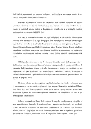 18
ludicidade é portadora de um interesse intrínseco, canalizando as energias no sentido de um
esforço total para consecução de seu objetivo.
Portanto, as atividades lúdicas são excitantes, mas também requerem um esforço
voluntário. As situações lúdicas mobilizam esquemas mentais. Sendo uma atividade física e
mental, a ludicidade aciona e ativa as funções psico-neurológicas e as operações mentais,
estimulando o pensamento (NUNES, 2004).
Em geral, o elemento que separa um jogo pedagógico de um outro de caráter apenas
lúdico é este: desenvolve-se o jogo pedagógico com a intenção de provocar aprendizagem
significativa, estimular a construção de novo conhecimento e principalmente despertar o
desenvolvimento de uma habilidade operatória, ou seja, o desenvolvimento de uma aptidão ou
capacidade cognitiva e apreciativa específica que possibilita a compreensão e a intervenção
do indivíduo nos fenômenos sociais e culturais e que o ajude a construir conexões (NUNES,
2004).
O lúdico não está apenas no ato de brincar, está também no ato de ler, no apropriar-se
da literatura como forma natural de descobrimento e compreensão do mundo. Atividades de
expressão lúdico-criativas atraem a atenção das crianças e podem se constituir em um
mecanismo de potencialização da aprendizagem. Atividades lúdicas favorecem o
desenvolvimento motor e psicomotor das crianças em suas atividades, principalmente em
escolas de pequeno porte.
No texto, o leitor tem dois papéis: o papel individual e o papel coletivo. Interagir com
o seu personagem e ao mesmo tempo interagir com o grupo. Na verdade, a atividade lúdica é
uma forma de o indivíduo relacionar-se com a coletividade e consigo mesmo. Defende essa
autora que o prazer e a ludicidade dependem diretamente da compreensão do texto e que
ambos podem ser ensinados.
Sobre a concepção da figura do livro como brinquedo, acredita-se que esta visão só
vem a contribuir na formação de um futuro leitor. As primeiras impressões do mundo da
criança são através da imagem. Ao transformar essas imagens em expressão, pela linguagem
verbal, entra na composição literária o elemento prazeroso. Esse componente gerador de
prazer advém, sobretudo, da natureza lúdica da linguagem. NUNES (2004) afirma que:
 