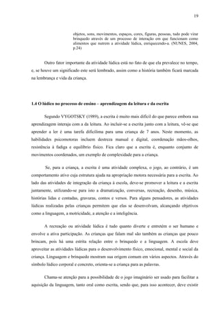 19
objetos, sons, movimentos, espaços, cores, figuras, pessoas, tudo pode virar
brinquedo através de um processo de interação em que funcionam como
alimentos que nutrem a atividade lúdica, enriquecendo-a. (NUNES, 2004,
p.24)
Outro fator importante da atividade lúdica está no fato de que ela prevalece no tempo,
e, se houve um significado este será lembrado, assim como a história também ficará marcada
na lembrança e vida da criança.
1.4 O lúdico no processo de ensino – aprendizagem da leitura e da escrita
Segundo VYGOTSKY (1989), a escrita é muito mais difícil do que parece embora sua
aprendizagem interaja com a da leitura. Ao incluir-se a escrita junto com a leitura, vê-se que
aprender a ler é uma tarefa dificílima para uma criança de 7 anos. Neste momento, as
habilidades psicomotoras incluem destreza manual e digital, coordenação mãos-olhos,
resistência à fadiga e equilíbrio físico. Fica claro que a escrita é, enquanto conjunto de
movimentos coordenados, um exemplo de complexidade para a criança.
Se, para a criança, a escrita é uma atividade complexa, o jogo, ao contrário, é um
comportamento ativo cuja estrutura ajuda na apropriação motora necessária para a escrita. Ao
lado das atividades de integração da criança à escola, deve-se promover a leitura e a escrita
juntamente, utilizando-se para isto a dramatização, conversas, recreação, desenho, música,
histórias lidas e contadas, gravuras, contos e versos. Para alguns pensadores, as atividades
lúdicas realizadas pelas crianças permitem que elas se desenvolvam, alcançando objetivos
como a linguagem, a motricidade, a atenção e a inteligência.
A recreação ou atividade lúdica é tudo quanto diverte e entretém o ser humano e
envolve a ativa participação. As crianças que falam mal são também as crianças que pouco
brincam, pois há uma estrita relação entre o brinquedo e a linguagem. A escola deve
aproveitar as atividades lúdicas para o desenvolvimento físico, emocional, mental e social da
criança. Linguagem e brinquedo mostram sua origem comum em vários aspectos. Através do
símbolo lúdico corporal e concreto, orienta-se a criança para as palavras.
Chama-se atenção para a possibilidade de o jogo imaginário ser usado para facilitar a
aquisição da linguagem, tanto oral como escrita, sendo que, para isso acontecer, deve existir
 