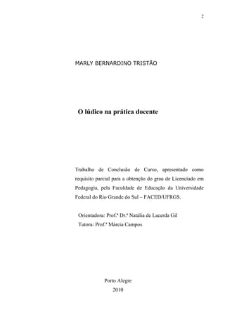 2
MARLY BERNARDINO TRISTÃO
O lúdico na prática docente
Trabalho de Conclusão de Curso, apresentado como
requisito parcial para a obtenção do grau de Licenciado em
Pedagogia, pela Faculdade de Educação da Universidade
Federal do Rio Grande do Sul – FACED/UFRGS.
Orientadora: Prof.ª Dr.ª Natália de Lacerda Gil
Tutora: Prof.ª Márcia Campos
Porto Alegre
2010
 