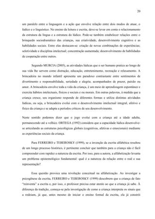 20
um paralelo entre a linguagem e a ação que envolve relação entre dois modos de atuar, o
lúdico e o linguístico. No ensino da leitura e escrita, deve-se levar em conta o relacionamento
da estrutura da língua e a estrutura do lúdico. Pode-se também estabelecer relações entre o
brinquedo sociodramático das crianças, sua criatividade, desenvolvimento cognitivo e as
habilidades sociais. Entre elas destacam-se: criação de novas combinações de experiências;
seletividade e disciplina intelectual; concentração aumentada; desenvolvimento de habilidades
de cooperação entre outros.
Segundo MURCIA (2005), as atividades lúdicas que o ser humano pratica ao longo de
sua vida lhe servem como distração, educação, entretenimento, recreação e relaxamento. A
brincadeira no mundo infantil apresenta um paradoxo contrastante entre sentimentos de
divertimento e responsabilidade, seriedade e alegria; acompanhados de prazer, paixão ou
amor. A brincadeira envolve toda a vida da criança, é um meio de aprendizagem espontâneo e
exercita hábitos intelectuais, físicos e sociais e ou morais. Em outras palavras, à medida que a
criança cresce, seu organismo responde de diferentes formas e utiliza distintas atividades
lúdicas, ou seja, a brincadeira evolui com o desenvolvimento intelectual integral, afetivo e
físico da criança e se adapta a períodos críticos de seu desenvolvimento.
Neste sentido podemos dizer que o jogo evolui com a criança até a idade adulta,
permanecendo até a velhice. ORTEGA (1992) considera que a capacidade lúdica desenvolve-
se articulando as estruturas psicológicas globais (cognitivas, afetivas e emocionais) mediante
as experiências sociais da criança.
Para FERREIRO e TEBEROSKY (1999), se a invenção da escrita alfabética resultou
de um longo processo histórico, é pertinente concluir que também para a criança não é fácil
compreender com rapidez a natureza da escrita. Por isso, para a autora, a alfabetização levanta
um problema epistemológico fundamental: qual é a natureza da relação entre o real e sua
representação?
Essa questão provoca uma revolução conceitual na alfabetização. Ao investigar a
psicogênese da escrita, FERREIRO e TEBEROSKY (1999) descobrem que a criança de fato
“reinventa” a escrita e, por isso, o professor precisa estar atento ao que a criança já sabe. À
diferença da tradição, começa-se pela investigação de como a criança interpreta os sinais que
a rodeiam, já que, antes mesmo de iniciar o ensino formal da escrita, ela já constrói
 