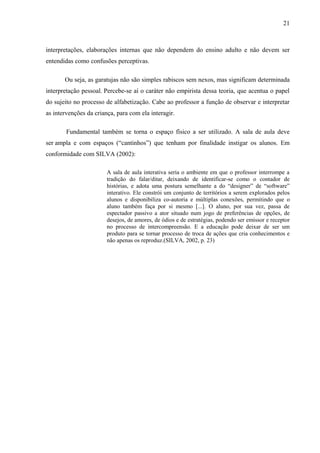 21
interpretações, elaborações internas que não dependem do ensino adulto e não devem ser
entendidas como confusões perceptivas.
Ou seja, as garatujas não são simples rabiscos sem nexos, mas significam determinada
interpretação pessoal. Percebe-se aí o caráter não empirista dessa teoria, que acentua o papel
do sujeito no processo de alfabetização. Cabe ao professor a função de observar e interpretar
as intervenções da criança, para com ela interagir.
Fundamental também se torna o espaço físico a ser utilizado. A sala de aula deve
ser ampla e com espaços (“cantinhos”) que tenham por finalidade instigar os alunos. Em
conformidade com SILVA (2002):
A sala de aula interativa seria o ambiente em que o professor interrompe a
tradição do falar/ditar, deixando de identificar-se como o contador de
histórias, e adota uma postura semelhante a do “designer” de “software”
interativo. Ele constrói um conjunto de territórios a serem explorados pelos
alunos e disponibiliza co-autoria e múltiplas conexões, permitindo que o
aluno também faça por si mesmo [...]. O aluno, por sua vez, passa de
espectador passivo a ator situado num jogo de preferências de opções, de
desejos, de amores, de ódios e de estratégias, podendo ser emissor e receptor
no processo de intercompreensão. E a educação pode deixar de ser um
produto para se tornar processo de troca de ações que cria conhecimentos e
não apenas os reproduz.(SILVA, 2002, p. 23)
 