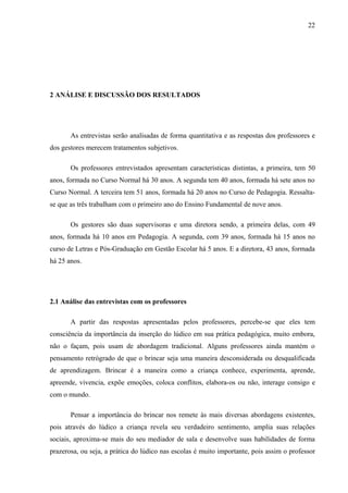 22
2 ANÁLISE E DISCUSSÃO DOS RESULTADOS
As entrevistas serão analisadas de forma quantitativa e as respostas dos professores e
dos gestores merecem tratamentos subjetivos.
Os professores entrevistados apresentam características distintas, a primeira, tem 50
anos, formada no Curso Normal há 30 anos. A segunda tem 40 anos, formada há sete anos no
Curso Normal. A terceira tem 51 anos, formada há 20 anos no Curso de Pedagogia. Ressalta-
se que as três trabalham com o primeiro ano do Ensino Fundamental de nove anos.
Os gestores são duas supervisoras e uma diretora sendo, a primeira delas, com 49
anos, formada há 10 anos em Pedagogia. A segunda, com 39 anos, formada há 15 anos no
curso de Letras e Pós-Graduação em Gestão Escolar há 5 anos. E a diretora, 43 anos, formada
há 25 anos.
2.1 Análise das entrevistas com os professores
A partir das respostas apresentadas pelos professores, percebe-se que eles tem
consciência da importância da inserção do lúdico em sua prática pedagógica, muito embora,
não o façam, pois usam de abordagem tradicional. Alguns professores ainda mantém o
pensamento retrógrado de que o brincar seja uma maneira desconsiderada ou desqualificada
de aprendizagem. Brincar é a maneira como a criança conhece, experimenta, aprende,
apreende, vivencia, expõe emoções, coloca conflitos, elabora-os ou não, interage consigo e
com o mundo.
Pensar a importância do brincar nos remete às mais diversas abordagens existentes,
pois através do lúdico a criança revela seu verdadeiro sentimento, amplia suas relações
sociais, aproxima-se mais do seu mediador de sala e desenvolve suas habilidades de forma
prazerosa, ou seja, a prática do lúdico nas escolas é muito importante, pois assim o professor
 