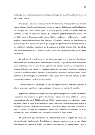 23
irá alcançar seus objetivos com sucesso, isto é, o aluno aprende o conteúdo, fazendo o que ele
mais gosta – brincar.
Em relação à atividade escolar, a mesma deverá ser uma forma de lazer e de trabalho
para as crianças. Com isso, os brinquedos tornam-se recursos didáticos de grande aplicação e
valor no processo ensino aprendizagem. A criança aprende melhor brincando e todos os
conteúdos podem ser ensinados através das atividades predominantemente lúdicas. As
atividades com os brinquedos terão sempre objetivos didáticos – pedagógicos e visarão
propiciar o desenvolvimento integral do educando. O jogo não é somente um divertimento ou
uma recreação. Não é necessário provar que os jogos em grupo são uma atividade natural e
que satisfazem à atividade humana; o que é necessário é justificar seu uso dentro da sala de
aula. As crianças muitas vezes aprendem mais por meio dos jogos em grupo do que de lições
e exercícios.
O professor deve utilizar-se de atividades que despertem o interesse dos alunos,
contribuindo para a construção do conhecimento do mesmo, o que na fase da alfabetização é
muito importante, pois o aluno precisa aprender de maneira prazerosa, principalmente o
processo da leitura e da escrita. As situações criadas por elas, através dos jogos, imitando a
vida real e atuando através da formação de significados, permitindo a construção da função
simbólica e da construção do pensamento verbal-lógico através de intra-pessoais e inter-
pessoais por interagir e construir conhecimentos.
A maior dificuldade observada é a falta de espaço físico nos ambientes escolares e
falta de tempo para o professor preparar, adequar e organizar seu material de trabalho.
O professor ao longo de sua prática docente, precisa romper com o medo, ser corajoso
e audacioso para mudar a sua prática tradicional e adotar essa nova tendência – lúdica;
endossando as palavras de Madalena Freire (2006): “para permanecer vivo educando a paixão,
desejos de vida ou de morte, é preciso educar o medo e a coragem. Medo e coragem em assumir a
solidão de ser diferente. Medo e coragem de romper com o velho. Medo e a coragem de construir o
novo”. A mudança refere-se aos pressupostos e às concepções filosóficas que embasam a ação do
professor. Para alguns professores, isso é um desafio; para outros, o fim do mundo.
Os professores não apresentam um entendimento claro a respeito da função da
psicomotricidade. Sua função é a de trabalhar nas crianças a mente e o corpo em uma sala de
aula. Quando se trabalha o lúdico, você exercita diversas funções psicomotoras, como a
 