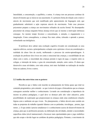 24
lateralidade, a concentração, o equilíbrio, e outras. A criança tem um processo contínuo de
desenvolvimento que se inicia no seu nascimento. E a primeira forma de relação com o meio é
através do movimento que será modificado pelo aparecimento da linguagem oral, que
gradualmente substituirá a ação expressa através do movimento. Todo esse processo
psicomotor prepara a criança aos movimentos refinados da escrita formal. No desempenho
psicomotor da criança enquanto brinca alcança níveis que só mesmo a motivação intrínseca
consegue. Ao mesmo tempo favorece a concentração, a atenção, o engajamento e a
imaginação. Como conseqüência, a criança fica mais calma, relaxada e aprende a pensar,
estimulando sua inteligência.
O professor deve adotar uma avaliação cognitiva levando em consideração os seus
aspectos afetivos, sociais e principalmente a relação com o próximo e levar em consideração a
realidade do aluno fora da escola, melhorando o processo do ensino-aprendizagem. A
avaliação do professor deve levar em conta o emocional das crianças, a sociabilidade de um
aluno com o outro, a sinceridade das crianças perante à regra do jogo, o respeito entre os
colegas, a interação da turma, o grau de concentração, atenção, entre outros. O aluno que
desenvolve essas atividades, com toda certeza, terá mais facilidade na realização de tarefas
feitas no caderno, livros e outros.
2.2 Análise das entrevistas com os gestores
Percebe-se que o lúdico está inserido no planejamento de forma quase que total no
conteúdo programático, pois entende - se que é através de jogos e brincadeiras que as crianças
conseguem assimilar melhor o conhecimento. Levando em consideração a importância do
mesmo na prática pedagógica, o qual deve se destacar pelo alto valor educativo, pelas
possibilidades de exploração que proporcionam às crianças onde estas estabelecem relações
lógicas com o ambiente em que vivem. No planejamento, o lúdico deverá estar contido em
todas as propostas de trabalho (quando lidamos com as parlendas, travalíngua, poema, jogo
motor...). O que ainda é preciso amadurecer é o conhecimento acerca do desenvolvimento da
criança, para que os professores possam, na elaboração das atividades, atender a necessidades
específicas delas (nível maturacional) e favorecer mais oportunidades para o jogo simbólico
que não ocupa o devido lugar no cotidiano da prática pedagógica. Portanto, o movimento de
 