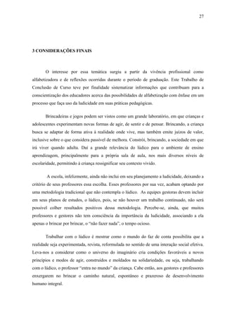 27
3 CONSIDERAÇÕES FINAIS
O interesse por essa temática surgiu a partir da vivência profissional como
alfabetizadora e de reflexões ocorridas durante o período de graduação. Este Trabalho de
Conclusão de Curso teve por finalidade sistematizar informações que contribuam para a
conscientização dos educadores acerca das possibilidades de alfabetização com ênfase em um
processo que faça uso da ludicidade em suas práticas pedagógicas.
Brincadeiras e jogos podem ser vistos como um grande laboratório, em que crianças e
adolescentes experimentam novas formas de agir, de sentir e de pensar. Brincando, a criança
busca se adaptar de forma ativa à realidade onde vive, mas também emite juízos de valor,
inclusive sobre o que considera passível de melhora. Constrói, brincando, a sociedade em que
irá viver quando adulta. Daí a grande relevância do lúdico para o ambiente de ensino
aprendizagem, principalmente para a própria sala de aula, nos mais diversos níveis de
escolaridade, permitindo à criança ressignificar seu contexto vivido.
A escola, infelizmente, ainda não inclui em seu planejamento a ludicidade, deixando a
critério de seus professores essa escolha. Esses professores por sua vez, acabam optando por
uma metodologia tradicional que não contempla o lúdico. As equipes gestoras devem incluir
em seus planos de estudos, o lúdico, pois, se não houver um trabalho continuado, não será
possível colher resultados positivos dessa metodologia. Percebe-se, ainda, que muitos
professores e gestores não tem consciência da importância da ludicidade, associando a ela
apenas o brincar por brincar, o “não fazer nada”, o tempo ocioso.
Trabalhar com o lúdico é mostrar como o mundo do faz de conta possibilita que a
realidade seja experimentada, revista, reformulada no sentido de uma interação social efetiva.
Leva-nos a considerar como o universo do imaginário cria condições favoráveis a novos
princípios e modos de agir, construídos e moldados na solidariedade, ou seja, trabalhando
com o lúdico, o professor “entra no mundo” da criança. Cabe então, aos gestores e professores
enxergarem no brincar o caminho natural, espontâneo e prazeroso de desenvolvimento
humano integral.
 