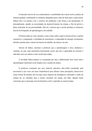 28
O educador através do seu conhecimento e sensibilidade deve dosar teoria e prática de
maneira gradual, combinando os estímulos adequados para o tipo de aluno para o qual ensina.
Educar não é só ensinar a ler, a resolver um problema, a dar forma a um pensamento. É,
principalmente, atender às necessidades do desenvolvimento da criança, a fim de prover a
plena realização de sua personalidade. Para tal, é preciso que a escola satisfaça os interesses
através do brinquedo, da aprendizagem e do trabalho.
O brincar pode ser visto, portanto, como a base sobre a qual se desenvolvem o espírito
construtivo, a imaginação, a faculdade de sistematizar, a capacidade de interagir socialmente,
abrindo caminho para o desenvolvimento do trabalho, da ciência e da arte.
Através do lúdico, mostrará o professor que a aprendizagem é ativa, dinâmica e
contínua, ou seja, uma experiência basicamente social, que tem a capacidade de conectar o
indivíduo com sua cultura e meio social mais amplo.
A atividade lúdica prepara (e é preparada por ela) a alfabetização bem como toda a
aprendizagem intelectual ou de relação com o mundo da cultura.
O professor constatará que esse material educativo não-verbal constituído pelo
movimento é por vezes um meio insubstituível para afirmar certas percepções, desenvolver
certas formas de atenção, pôr em jogo certos aspectos da inteligência, realizando o sonho da
criança de, ao caminhar para a escola, encontrar um amigo, um líder, alguém muito
consciente que se preocupa com ela fazendo-a sorrir e aprender ao mesmo tempo.
 