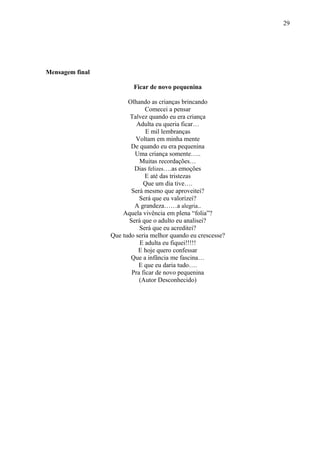 29
Mensagem final
Ficar de novo pequenina
Olhando as crianças brincando
Comecei a pensar
Talvez quando eu era criança
Adulta eu queria ficar…
E mil lembranças
Voltam em minha mente
De quando eu era pequenina
Uma criança somente…..
Muitas recordações…
Dias felizes….as emoções
E até das tristezas
Que um dia tive….
Será mesmo que aproveitei?
Será que eu valorizei?
A grandeza……a alegria..
Aquela vivência em plena “folia”?
Será que o adulto eu analisei?
Será que eu acreditei?
Que tudo seria melhor quando eu crescesse?
E adulta eu fiquei!!!!!
E hoje quero confessar
Que a infância me fascina…
E que eu daria tudo….
Pra ficar de novo pequenina
(Autor Desconhecido)
 