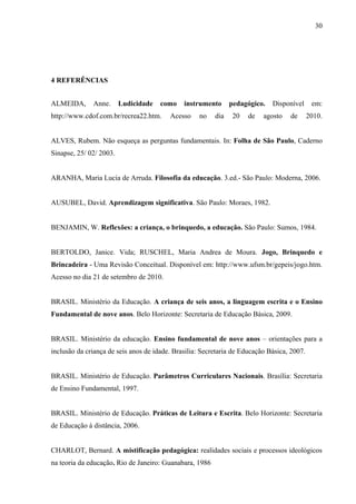 30
4 REFERÊNCIAS
ALMEIDA, Anne. Ludicidade como instrumento pedagógico. Disponível em:
http://www.cdof.com.br/recrea22.htm. Acesso no dia 20 de agosto de 2010.
ALVES, Rubem. Não esqueça as perguntas fundamentais. In: Folha de São Paulo, Caderno
Sinapse, 25/ 02/ 2003.
ARANHA, Maria Lucia de Arruda. Filosofia da educação. 3.ed.- São Paulo: Moderna, 2006.
AUSUBEL, David. Aprendizagem significativa. São Paulo: Moraes, 1982.
BENJAMIN, W. Reflexões: a criança, o brinquedo, a educação. São Paulo: Sumos, 1984.
BERTOLDO, Janice. Vida; RUSCHEL, Maria Andrea de Moura. Jogo, Brinquedo e
Brincadeira - Uma Revisão Conceitual. Disponível em: http://www.ufsm.br/gepeis/jogo.htm.
Acesso no dia 21 de setembro de 2010.
BRASIL. Ministério da Educação. A criança de seis anos, a linguagem escrita e o Ensino
Fundamental de nove anos. Belo Horizonte: Secretaria de Educação Básica, 2009.
BRASIL. Ministério da educação. Ensino fundamental de nove anos – orientações para a
inclusão da criança de seis anos de idade. Brasilia: Secretaria de Educação Básica, 2007.
BRASIL. Ministério de Educação. Parâmetros Curriculares Nacionais. Brasília: Secretaria
de Ensino Fundamental, 1997.
BRASIL. Ministério de Educação. Práticas de Leitura e Escrita. Belo Horizonte: Secretaria
de Educação à distância, 2006.
CHARLOT, Bernard. A mistificação pedagógica: realidades sociais e processos ideológicos
na teoria da educação. Rio de Janeiro: Guanabara, 1986
 