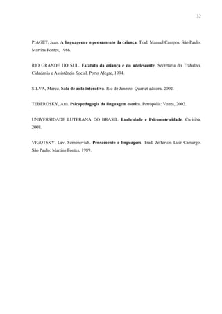 32
PIAGET, Jean. A linguagem e o pensamento da criança. Trad. Manuel Campos. São Paulo:
Martins Fontes, 1986.
RIO GRANDE DO SUL. Estatuto da criança e do adolescente. Secretaria do Trabalho,
Cidadania e Assistência Social. Porto Alegre, 1994.
SILVA, Marco. Sala de aula interativa. Rio de Janeiro: Quartet editora, 2002.
TEBEROSKY, Ana. Psicopedagogia da linguagem escrita. Petrópolis: Vozes, 2002.
UNIVERSIDADE LUTERANA DO BRASIL. Ludicidade e Psicomotricidade. Curitiba,
2008.
VIGOTSKY, Lev. Semenovich. Pensamento e linguagem. Trad. Jefferson Luiz Camargo.
São Paulo: Martins Fontes, 1989.
 