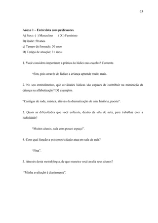 33
Anexo 1 – Entrevista com professores
A) Sexo: ( ) Masculino ( X ) Feminino
B) Idade: 50 anos
c) Tempo de formado: 30 anos
D) Tempo de atuação: 31 anos
1. Você considera importante a prática do lúdico nas escolas? Comente.
“Sim, pois através do lúdico a criança aprende muito mais.
2. No seu entendimento, que atividades lúdicas são capazes de contribuir na maturação da
criança na alfabetização? Dê exemplos.
“Cantigas de roda, música, através da dramatização de uma história, poesia”.
3. Quais as dificuldades que você enfrenta, dentro da sala de aula, para trabalhar com a
ludicidade?
“Muitos alunos, sala com pouco espaço”.
4. Com qual função a psicomotricidade atua em sala de aula?
“Fina”.
5. Através desta metodologia, de que maneira você avalia seus alunos?
“Minha avaliação é diariamente”.
 