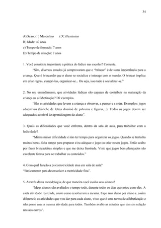 34
A) Sexo: ( ) Masculino ( X ) Feminino
B) Idade: 40 anos
c) Tempo de formado: 7 anos
D) Tempo de atuação: 7 anos
1. Você considera importante a prática do lúdico nas escolas? Comente.
“Sim, diversos estudos já comprovaram que o “brincar” é de suma importância para a
criança. Que é brincando que o aluno se socializa e interage com o mundo. O brincar implica
em criar regras, cumpri-las, organizar-se... Ou seja, isso tudo é socializar-se.”
2. No seu entendimento, que atividades lúdicas são capazes de contribuir na maturação da
criança na alfabetização? Dê exemplos.
“São as atividades que levem a criança a observar, a pensar e a criar. Exemplos: jogos
educativos (boliche de letras dominó de palavras e figuras,...). Todos os jogos devem ser
adequados ao nível de aprendizagem do aluno”.
3. Quais as dificuldades que você enfrenta, dentro da sala de aula, para trabalhar com a
ludicidade?
“Minha maior dificuldade é não ter tempo para organizar os jogos. Quando se trabalha
muitas horas, falta tempo para preparar e/ou adequar o jogo ou criar novos jogos. Então acabo
por fazer brincadeiras simples e que me deixa frustrada. Visto que jogos bem planejados são
excelente forma para se trabalhar os conteúdos.”
4. Com qual função a psicomotricidade atua em sala de aula?
“Basicamente para desenvolver a motricidade fina”.
5. Através desta metodologia, de que maneira você avalia seus alunos?
“Meus alunos são avaliados o tempo todo, durante todos os dias que estou com eles. A
cada atividade realizada, anoto como resolveram a mesma. Faço isso aluno por aluno e, assim
diferencio as atividades que vou dar para cada aluno, visto que é uma turma de alfabetização e
não posso usar a mesma atividade para todos. Também avalio as atitudes que tem em relação
uns aos outros”.
 