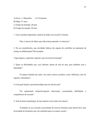 35
A) Sexo: ( ) Masculino ( X ) Feminino
B) Idade: 51 anos
c) Tempo de formado: 20 anos
D) Tempo de atuação: 20 anos
1. Você considera importante a prática do lúdico nas escolas? Comente.
“Sim, é através do lúdico que toda criança aprende e se interessa.”
2. No seu entendimento, que atividades lúdicas são capazes de contribuir na maturação da
criança na alfabetização? Dê exemplos.
“Jogos lógicos, expressão corporal e que envolvam tecnologia”.
3. Quais as dificuldades que você enfrenta, dentro da sala de aula, para trabalhar com a
ludicidade?
“O espaço limitado das salas e de outros setores escolares, como: biblioteca, área de
esportes, informática”,
4. Com qual função a psicomotricidade atua em sala de aula?
“Na organização temporal-espacial, observação, concentração, habilidades e
competências de executar”.
5. Através desta metodologia, de que maneira você avalia seus alunos?
“Limitados ao uso racional, necessitando de recursos humanos para desenvolver uma
diversidade de formações que vão contribuir para os avanços sociais”.
 